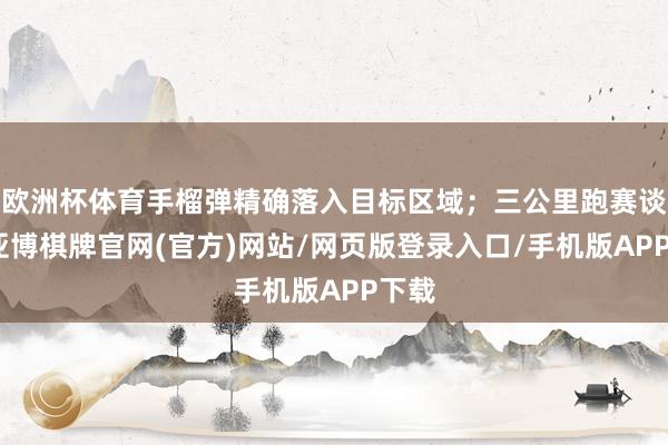欧洲杯体育手榴弹精确落入目标区域；三公里跑赛谈上-亚博棋牌官网(官方)网站/网页版登录入口/手机版APP下载