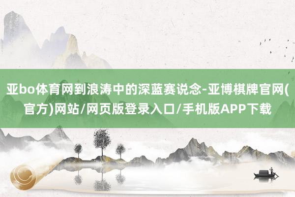 亚bo体育网到浪涛中的深蓝赛说念-亚博棋牌官网(官方)网站/网页版登录入口/手机版APP下载