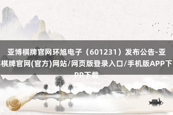 亚博棋牌官网环旭电子(601231)发布公告-亚博棋牌官网(官方)网站/网页版登录入口/手机版APP下载