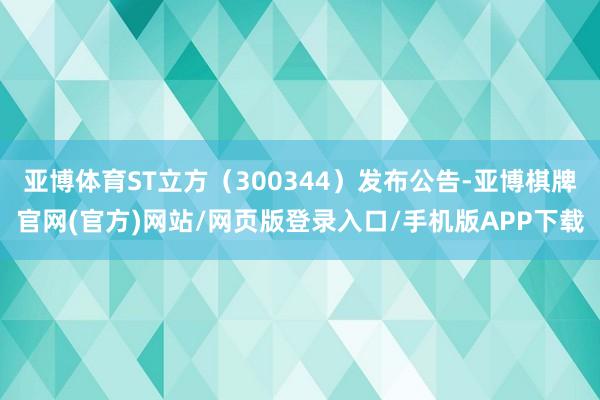 亚博体育ST立方（300344）发布公告-亚博棋牌官网(官方)网站/网页版登录入口/手机版APP下载