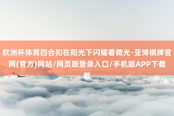 欧洲杯体育四合扣在阳光下闪耀着微光-亚博棋牌官网(官方)网站/网页版登录入口/手机版APP下载