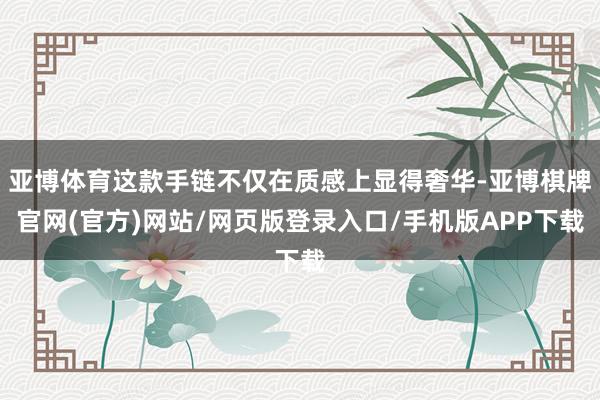 亚博体育这款手链不仅在质感上显得奢华-亚博棋牌官网(官方)网站/网页版登录入口/手机版APP下载