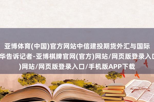 亚博体育(中国)官方网站中信建投期货外汇与国际宏不雅接洽员朱冠华告诉记者-亚博棋牌官网(官方)网站/网页版登录入口/手机版APP下载