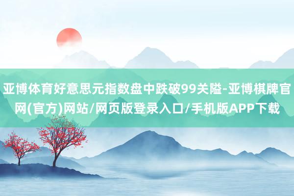 亚博体育好意思元指数盘中跌破99关隘-亚博棋牌官网(官方)网站/网页版登录入口/手机版APP下载
