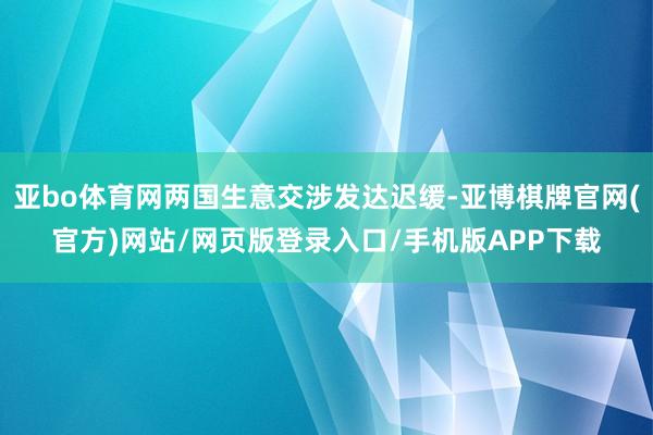 亚bo体育网两国生意交涉发达迟缓-亚博棋牌官网(官方)网站/网页版登录入口/手机版APP下载