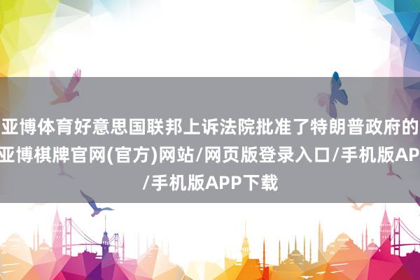 亚博体育好意思国联邦上诉法院批准了特朗普政府的恳求-亚博棋牌官网(官方)网站/网页版登录入口/手机版APP下载