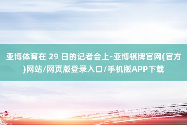 亚博体育在 29 日的记者会上-亚博棋牌官网(官方)网站/网页版登录入口/手机版APP下载