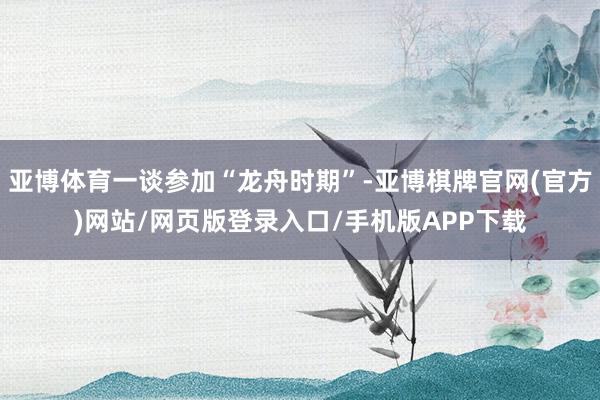 亚博体育一谈参加“龙舟时期”-亚博棋牌官网(官方)网站/网页版登录入口/手机版APP下载