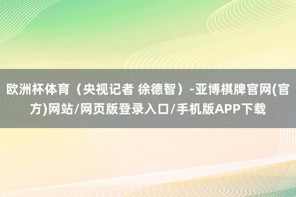 欧洲杯体育(央视记者 徐德智)-亚博棋牌官网(官方)网站/网页版登录入口/手机版APP下载