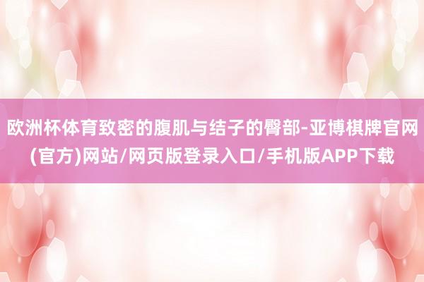 欧洲杯体育致密的腹肌与结子的臀部-亚博棋牌官网(官方)网站/网页版登录入口/手机版APP下载