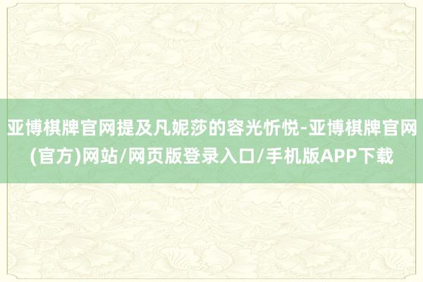亚博棋牌官网提及凡妮莎的容光忻悦-亚博棋牌官网(官方)网站/网页版登录入口/手机版APP下载