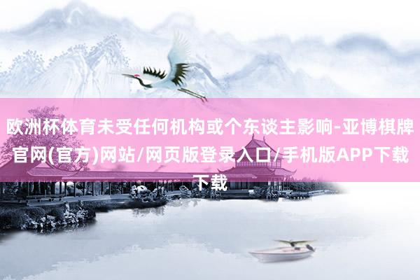 欧洲杯体育未受任何机构或个东谈主影响-亚博棋牌官网(官方)网站/网页版登录入口/手机版APP下载