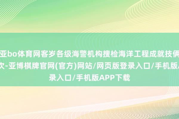亚bo体育网客岁各级海警机构搜检海洋工程成就技俩5000余次-亚博棋牌官网(官方)网站/网页版登录入口/手机版APP下载