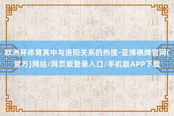 欧洲杯体育其中与洛阳关系的热搜-亚博棋牌官网(官方)网站/网页版登录入口/手机版APP下载