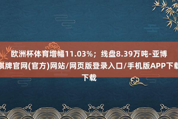 欧洲杯体育增幅11.03%；线盘8.39万吨-亚博棋牌官网(官方)网站/网页版登录入口/手机版APP下载