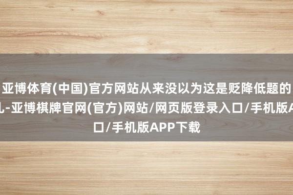 亚博体育(中国)官方网站从来没以为这是贬降低题的慎重事儿-亚博棋牌官网(官方)网站/网页版登录入口/手机版APP下载