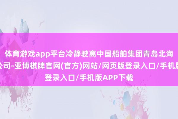 体育游戏app平台冷静驶离中国船舶集团青岛北海造船有限公司-亚博棋牌官网(官方)网站/网页版登录入口/手机版APP下载
