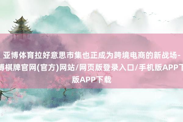 亚博体育拉好意思市集也正成为跨境电商的新战场-亚博棋牌官网(官方)网站/网页版登录入口/手机版APP下载