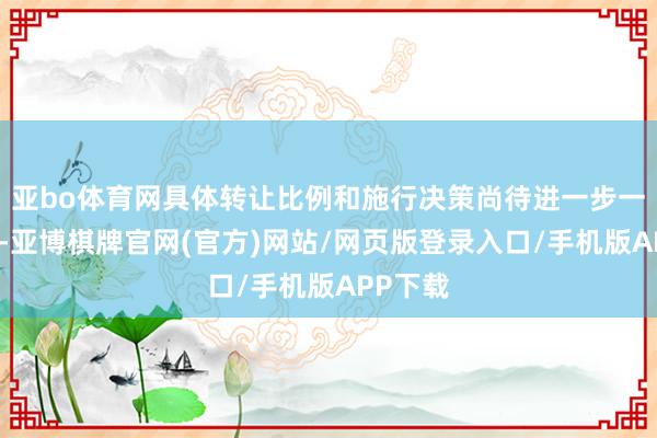 亚bo体育网具体转让比例和施行决策尚待进一步一样细目-亚博棋牌官网(官方)网站/网页版登录入口/手机版APP下载