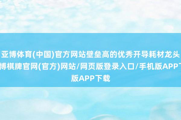 亚博体育(中国)官方网站壁垒高的优秀开导耗材龙头-亚博棋牌官网(官方)网站/网页版登录入口/手机版APP下载