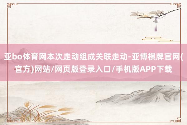 亚bo体育网本次走动组成关联走动-亚博棋牌官网(官方)网站/网页版登录入口/手机版APP下载