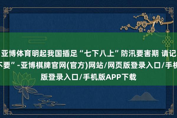 亚博体育明起我国插足“七下八上”防汛要害期 请记牢“十要十不要”-亚博棋牌官网(官方)网站/网页版登录入口/手机版APP下载