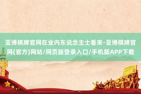 亚博棋牌官网　　在业内东说念主士看来-亚博棋牌官网(官方)网站/网页版登录入口/手机版APP下载