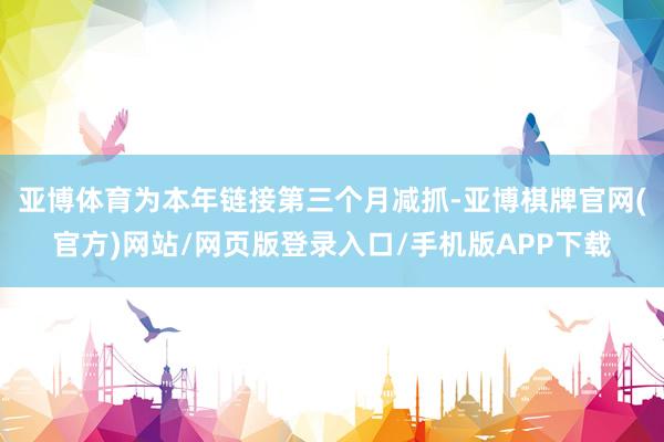 亚博体育为本年链接第三个月减抓-亚博棋牌官网(官方)网站/网页版登录入口/手机版APP下载