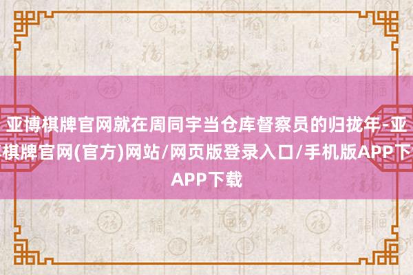 亚博棋牌官网就在周同宇当仓库督察员的归拢年-亚博棋牌官网(官方)网站/网页版登录入口/手机版APP下载
