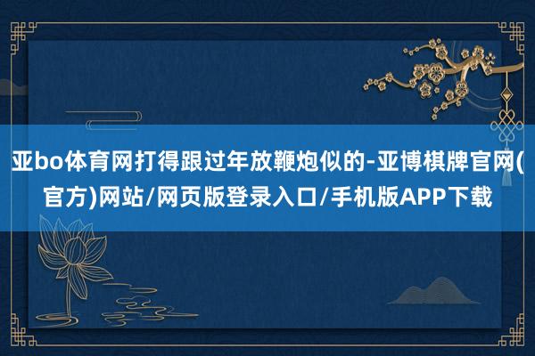 亚bo体育网打得跟过年放鞭炮似的-亚博棋牌官网(官方)网站/网页版登录入口/手机版APP下载