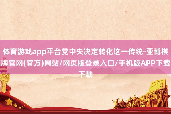 体育游戏app平台党中央决定转化这一传统-亚博棋牌官网(官方)网站/网页版登录入口/手机版APP下载