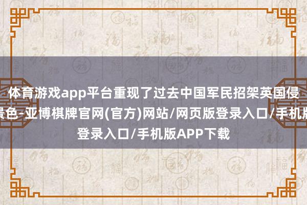 体育游戏app平台重现了过去中国军民招架英国侵犯的壮烈景色-亚博棋牌官网(官方)网站/网页版登录入口/手机版APP下载
