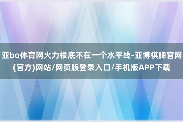 亚bo体育网火力根底不在一个水平线-亚博棋牌官网(官方)网站/网页版登录入口/手机版APP下载
