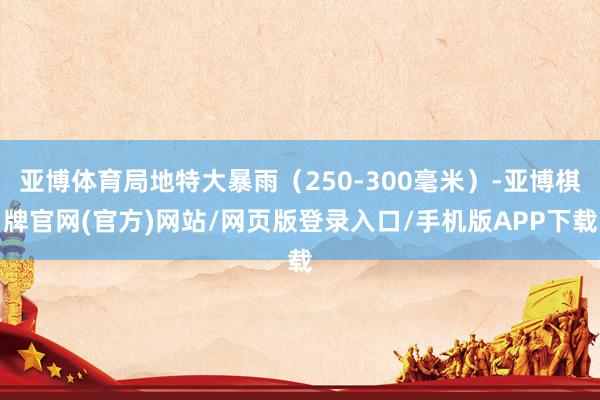 亚博体育局地特大暴雨(250-300毫米)-亚博棋牌官网(官方)网站/网页版登录入口/手机版APP下载