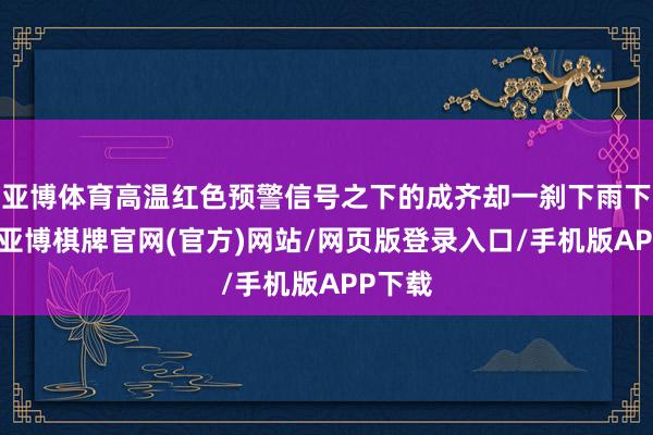 亚博体育高温红色预警信号之下的成齐却一刹下雨下冰雹-亚博棋牌官网(官方)网站/网页版登录入口/手机版APP下载