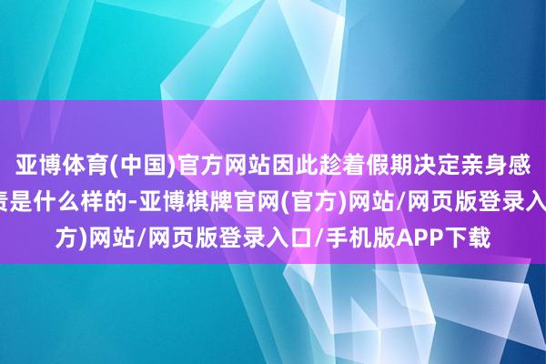亚博体育(中国)官方网站因此趁着假期决定亲身感受一下处事生的职责是什么样的-亚博棋牌官网(官方)网站/网页版登录入口/手机版APP下载