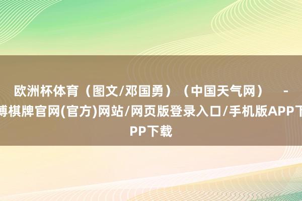 欧洲杯体育（图文/邓国勇）（中国天气网）    -亚博棋牌官网(官方)网站/网页版登录入口/手机版APP下载
