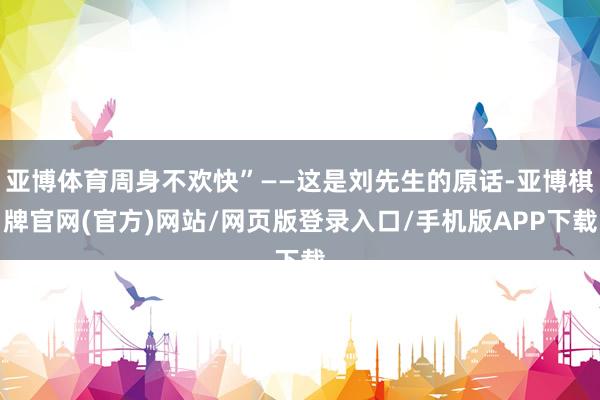 亚博体育周身不欢快”——这是刘先生的原话-亚博棋牌官网(官方)网站/网页版登录入口/手机版APP下载