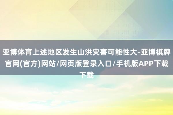 亚博体育上述地区发生山洪灾害可能性大-亚博棋牌官网(官方)网站/网页版登录入口/手机版APP下载