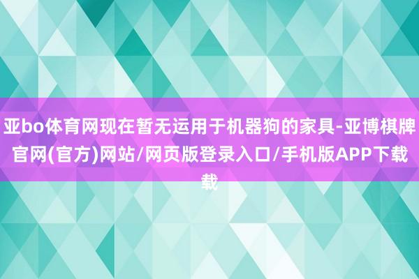 亚bo体育网现在暂无运用于机器狗的家具-亚博棋牌官网(官方)网站/网页版登录入口/手机版APP下载