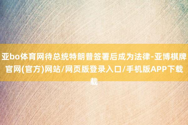 亚bo体育网待总统特朗普签署后成为法律-亚博棋牌官网(官方)网站/网页版登录入口/手机版APP下载