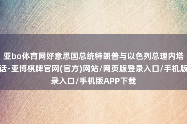 亚bo体育网好意思国总统特朗普与以色列总理内塔尼亚胡通话-亚博棋牌官网(官方)网站/网页版登录入口/手机版APP下载