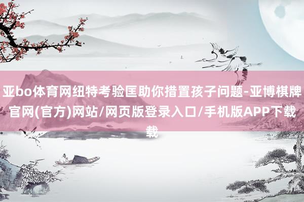 亚bo体育网纽特考验匡助你措置孩子问题-亚博棋牌官网(官方)网站/网页版登录入口/手机版APP下载