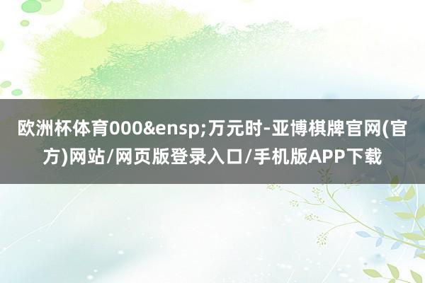 欧洲杯体育000&ensp;万元时-亚博棋牌官网(官方)网站/网页版登录入口/手机版APP下载