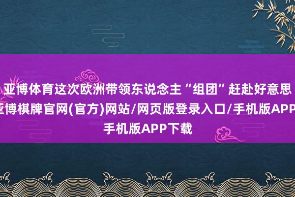 亚博体育这次欧洲带领东说念主“组团”赶赴好意思国-亚博棋牌官网(官方)网站/网页版登录入口/手机版APP下载