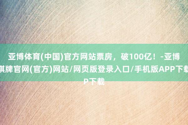 亚博体育(中国)官方网站票房，破100亿！-亚博棋牌官网(官方)网站/网页版登录入口/手机版APP下载