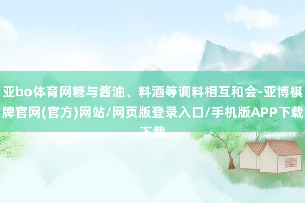 亚bo体育网糖与酱油、料酒等调料相互和会-亚博棋牌官网(官方)网站/网页版登录入口/手机版APP下载