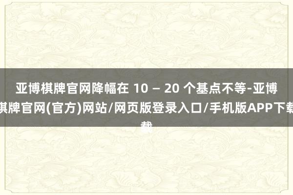 亚博棋牌官网降幅在 10 — 20 个基点不等-亚博棋牌官网(官方)网站/网页版登录入口/手机版APP下载