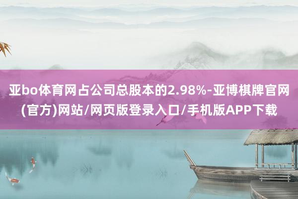 亚bo体育网占公司总股本的2.98%-亚博棋牌官网(官方)网站/网页版登录入口/手机版APP下载