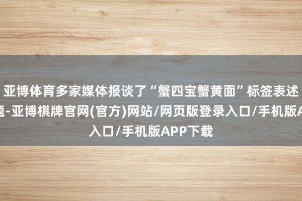 亚博体育多家媒体报谈了“蟹四宝蟹黄面”标签表述相反问题-亚博棋牌官网(官方)网站/网页版登录入口/手机版APP下载